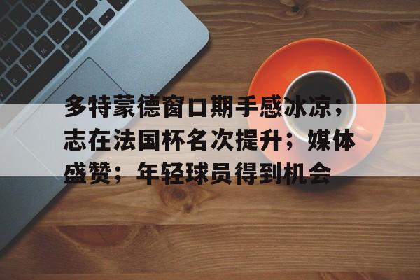 九游热门精品-关于多特蒙德窗口期手感冰凉；志在法国杯名次提升；媒体盛赞；年轻球员得到机会的信息