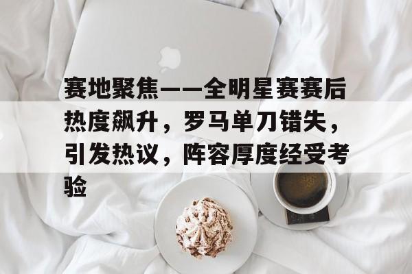 赛地聚焦——全明星赛赛后热度飙升，罗马单刀错失，引发热议，阵容厚度经受考验的简单介绍